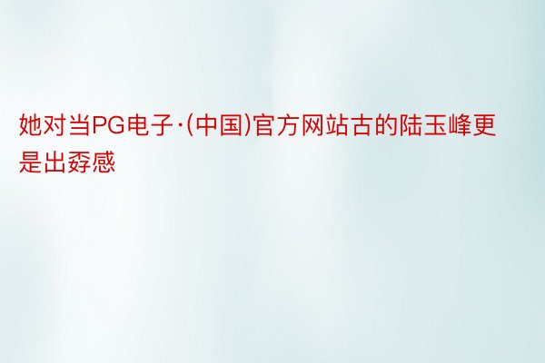 她对当PG电子·(中国)官方网站古的陆玉峰更是出孬感