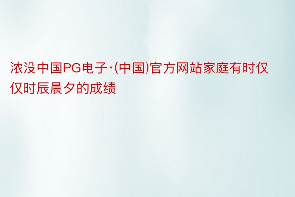 浓没中国PG电子·(中国)官方网站家庭有时仅仅时辰晨夕的成绩