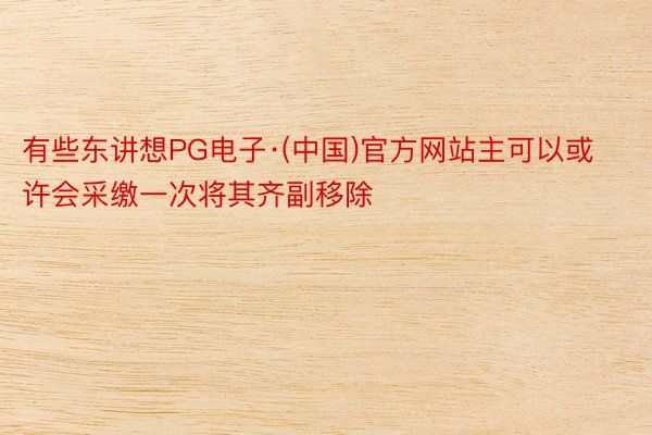 有些东讲想PG电子·(中国)官方网站主可以或许会采缴一次将其齐副移除