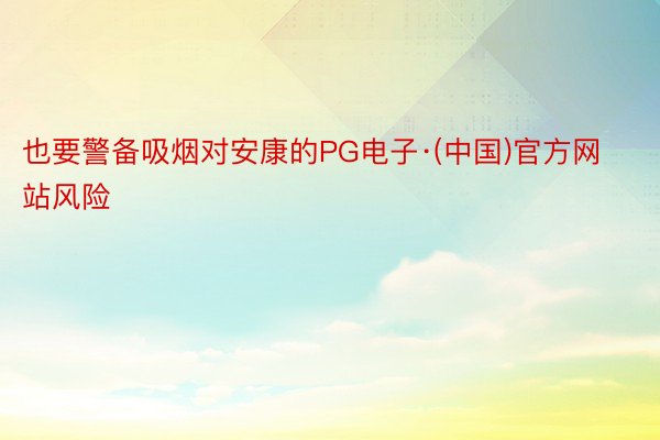 也要警备吸烟对安康的PG电子·(中国)官方网站风险