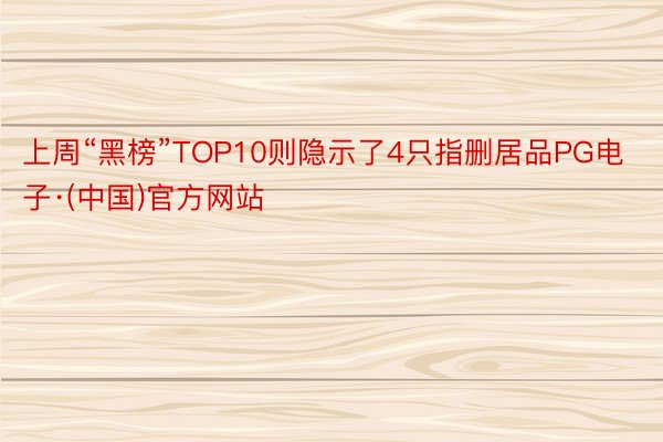 上周“黑榜”TOP10则隐示了4只指删居品PG电子·(中国)官方网站