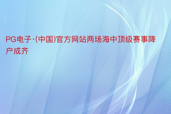 PG电子·(中国)官方网站两场海中顶级赛事降户成齐
