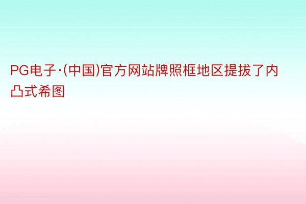 PG电子·(中国)官方网站牌照框地区提拔了内凸式希图