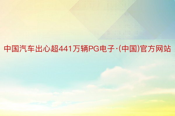 中国汽车出心超441万辆PG电子·(中国)官方网站