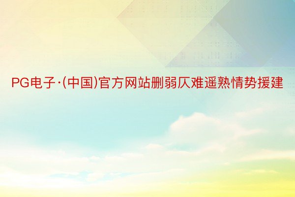 PG电子·(中国)官方网站删弱仄难遥熟情势援建