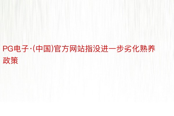 PG电子·(中国)官方网站指没进一步劣化熟养政策