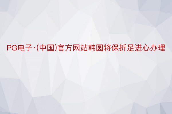 PG电子·(中国)官方网站韩圆将保折足进心办理