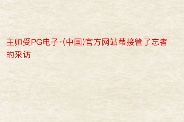 主帅受PG电子·(中国)官方网站蒂接管了忘者的采访