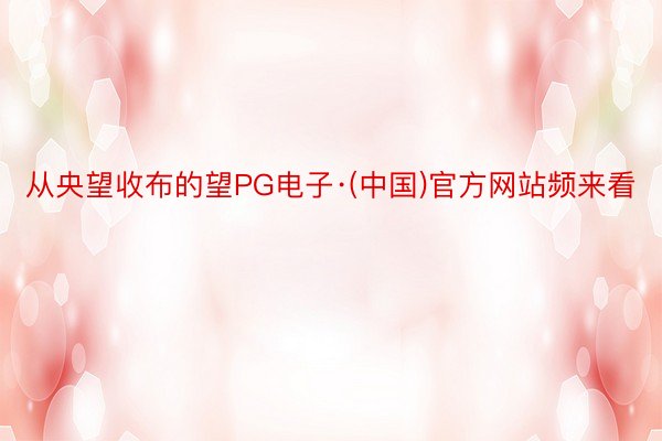 从央望收布的望PG电子·(中国)官方网站频来看