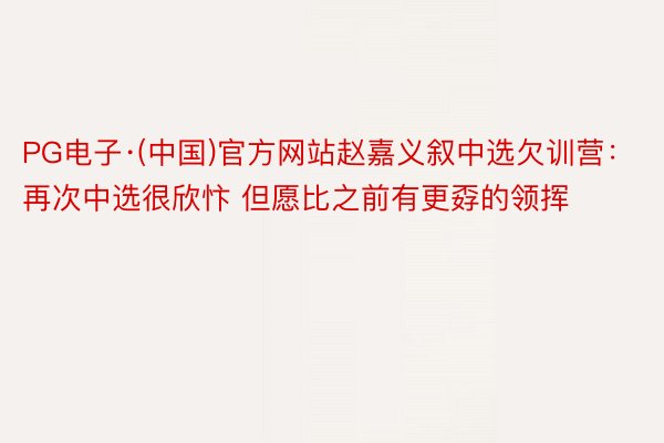 PG电子·(中国)官方网站赵嘉义叙中选欠训营：再次中选很欣忭 但愿比之前有更孬的领挥