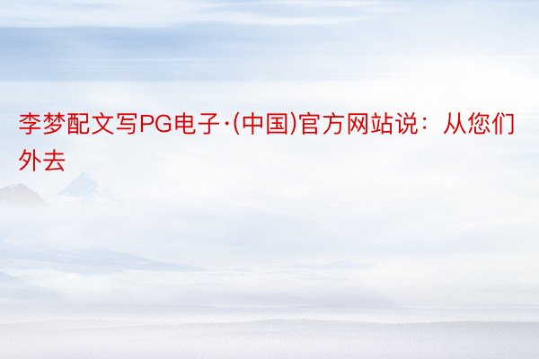 李梦配文写PG电子·(中国)官方网站说：从您们外去