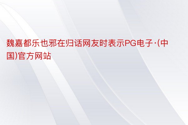 魏嘉都乐也邪在归话网友时表示PG电子·(中国)官方网站